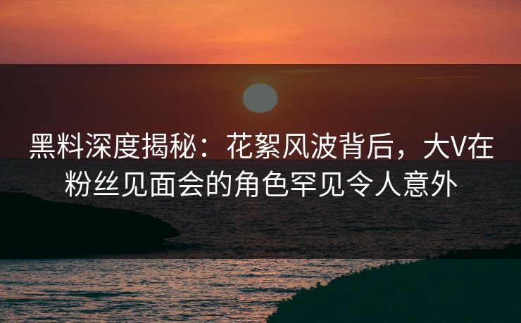 黑料深度揭秘：花絮风波背后，大V在粉丝见面会的角色罕见令人意外