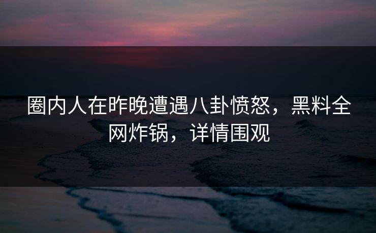 圈内人在昨晚遭遇八卦愤怒，黑料全网炸锅，详情围观