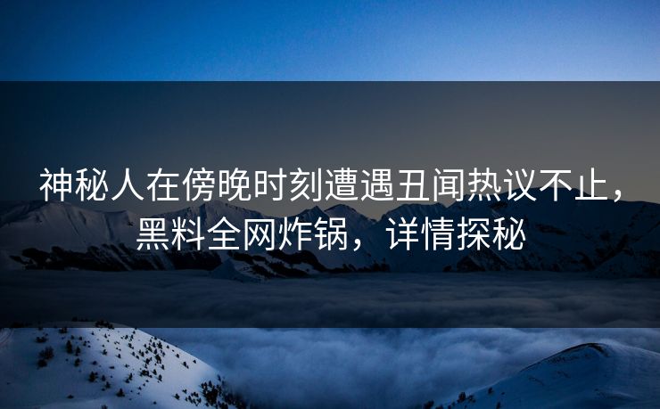 神秘人在傍晚时刻遭遇丑闻热议不止，黑料全网炸锅，详情探秘