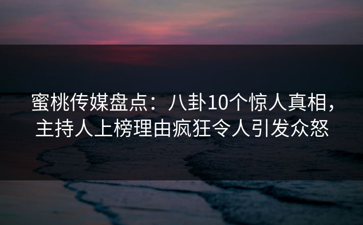蜜桃传媒盘点：八卦10个惊人真相，主持人上榜理由疯狂令人引发众怒